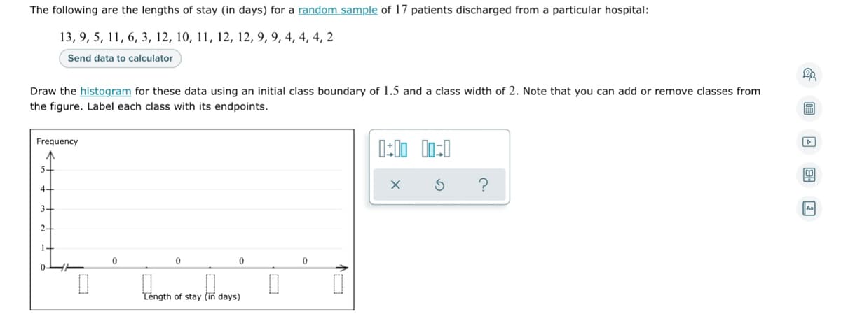The following are the lengths of stay (in days) for a random sample of 17 patients discharged from a particular hospital:
13, 9, 5, 11, 6, 3, 12, 10, 11, 12, 12, 9, 9, 4, 4, 4, 2
Send data to calculator
Draw the histogram for these data using an initial class boundary of 1.5 and a class width of 2. Note that you can add or remove classes from
the figure. Label each class with its endpoints.
Frequency
0:00 00=0
X
4+
3-
2.
0
0
0
Length of stay (in days)
0
0
0
D↓
&圖□图回