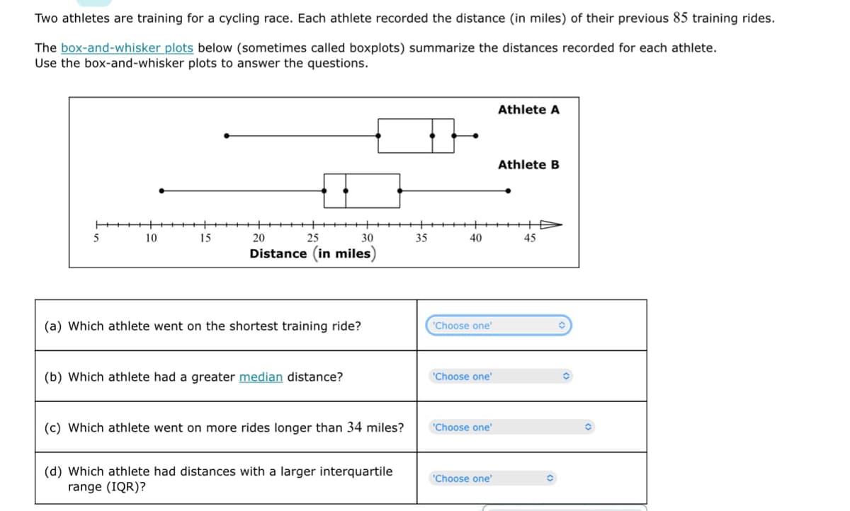 Two athletes are training for a cycling race. Each athlete recorded the distance (in miles) of their previous 85 training rides.
The box-and-whisker plots below (sometimes called boxplots) summarize the distances recorded for each athlete.
Use the box-and-whisker plots to answer the questions.
Athlete A
Athlete B
+D
45
10
15
20
25
30
Distance (in miles)
(a) Which athlete went on the shortest training ride?
(b) Which athlete had a greater median distance?
(c) Which athlete went on more rides longer than 34 miles?
(d) Which athlete had distances with a larger interquartile
range (IQR)?
35
40
'Choose one'
'Choose one'
'Choose one'
'Choose one'
O
O