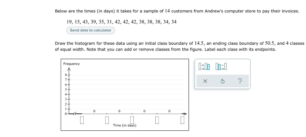 Below are the times (in days) it takes for a sample of 14 customers from Andrew's computer store to pay their invoices.
19, 15, 43, 39, 35, 31, 42, 42, 42, 38, 38, 38, 34, 34
Send data to calculator
Draw the histogram for these data using an initial class boundary of 14.5, an ending class boundary of 50.5, and 4 classes
of equal width. Note that you can add or remove classes from the figure. Label each class with its endpoints.
Frequency
8+
7+
6+
5+
4+
3-
2-
?
Time (in days)
