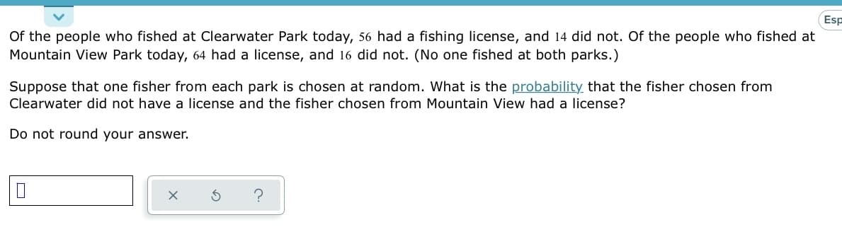 Esp
Of the people who fished at Clearwater Park today, 56 had a fishing license, and 14 did not. Of the people who fished at
Mountain View Park today, 64 had a license, and 16 did not. (No one fished at both parks.)
Suppose that one fisher from each park is chosen at random. What is the probability that the fisher chosen from
Clearwater did not have a license and the fisher chosen from Mountain View had a license?
Do not round your answer.
0