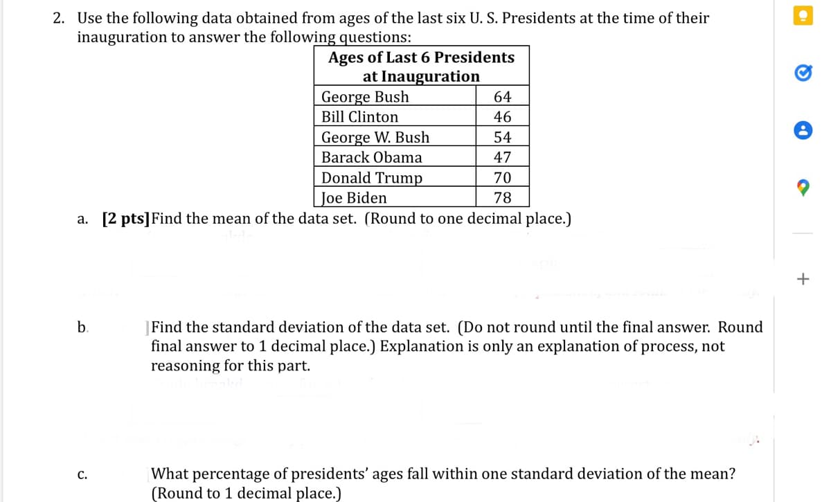 2. Use the following data obtained from ages of the last six U.S. Presidents at the time of their
inauguration to answer the following questions:
Ages of Last 6 Presidents
at Inauguration
George Bush
64
Bill Clinton
46
George W. Bush
54
Barack Obama
47
70
Donald Trump
Joe Biden
78
a. [2 pts] Find the mean of the data set. (Round to one decimal place.)
b.
C.
+
Find the standard deviation of the data set. (Do not round until the final answer. Round
final answer to 1 decimal place.) Explanation is only an explanation of process, not
reasoning for this part.
What percentage of presidents' ages fall within one standard deviation of the mean?
(Round to 1 decimal place.)