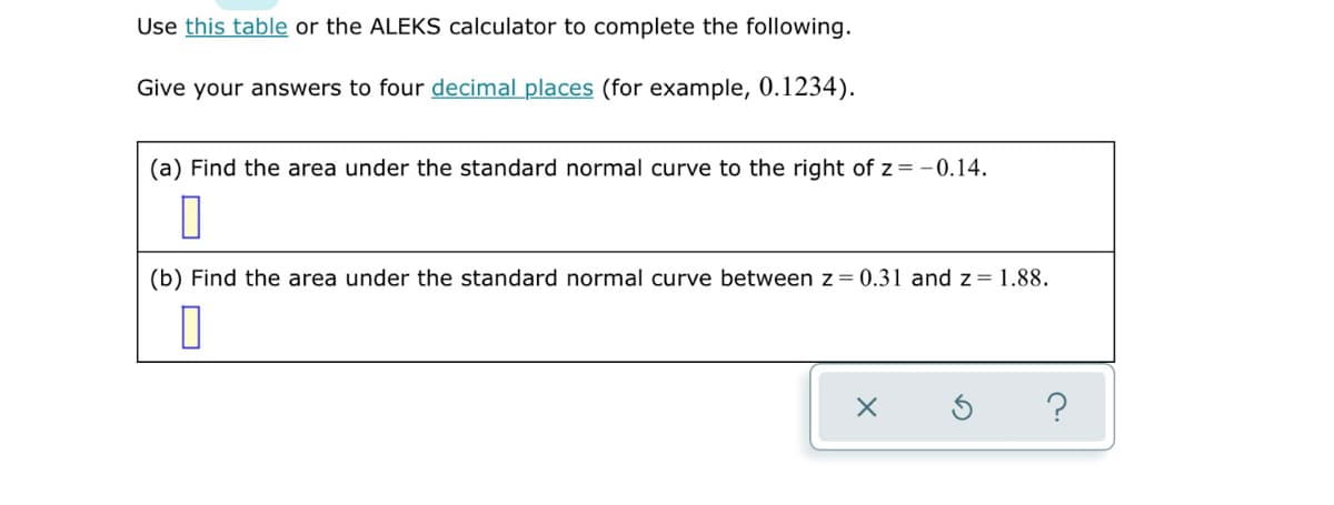 Use this table or the ALEKS calculator to complete the following.
Give your answers to four decimal places (for example, 0.1234).
(a) Find the area under the standard normal curve to the right of z = -0.14.
(b) Find the area under the standard normal curve between z = 0.31 and z = 1.88.
