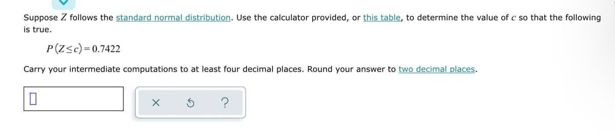 Suppose Z follows the standard normal distribution. Use the calculator provided, or this table, to determine the value of c so that the following
is true.
P(Z≤c)=0.7422
Carry your intermediate computations to at least four decimal places. Round your answer to two decimal places.
X
S
c.