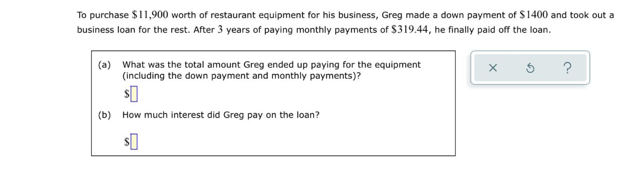 To purchase $11,900 worth of restaurant equipment for his business, Greg made a down payment of $1400 and took out a
business loan for the rest. After 3 years of paying monthly payments of $319.44, he finally paid off the loan.
(a)
What was the total amount Greg ended up paying for the equipment
(including the down payment and monthly payments)?
(b) How much interest did Greg pay on the loan?
