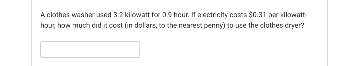 A clothes washer used 3.2 kilowatt for 0.9 hour. If electricity costs $0.31 per kilowatt-
hour, how much did it cost (in dollars, to the nearest penny) to use the clothes dryer?
