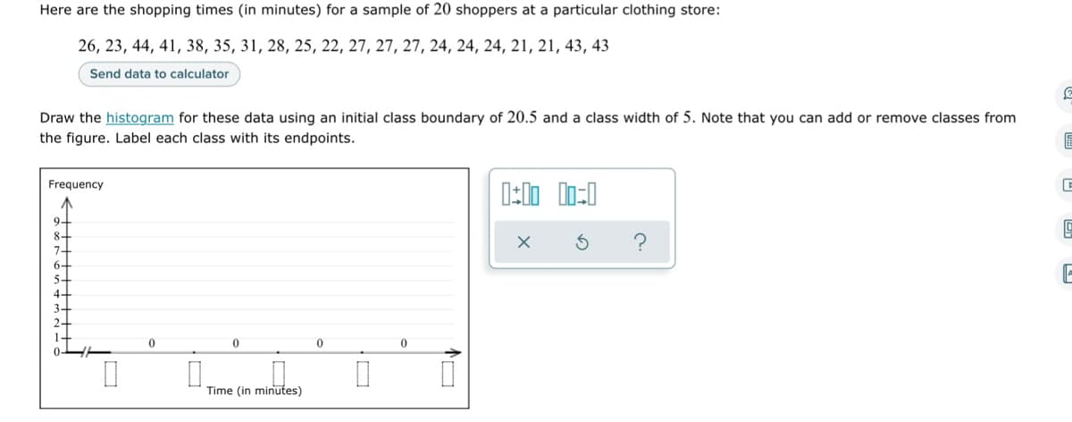 Here are the shopping times (in minutes) for a sample of 20 shoppers at a particular clothing store:
26, 23, 44, 41, 38, 35, 31, 28, 25, 22, 27, 27, 27, 24, 24, 24, 21, 21, 43, 43
Send data to calculator
Draw the histogram for these data using an initial class boundary of 20.5 and a class width of 5. Note that you can add or remove classes from
the figure. Label each class with its endpoints.
6
Frequency
C
0:00 00:0
X
F
0
0
0
Time (in minutes)
O
0
0
TO
