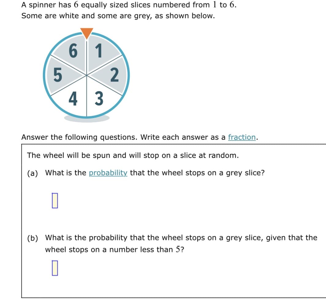 A spinner has 6 equally sized slices numbered from 1 to 6.
Some are white and some are grey, as shown below.
6
1
4 3
Answer the following questions. Write each answer as a fraction.
The wheel will be spun and will stop on a slice at random.
(a) What is the probability that the wheel stops on a grey slice?
(b) What is the probability that the wheel stops on a grey slice, given that the
wheel stops on a number less than 5?
0
5
2