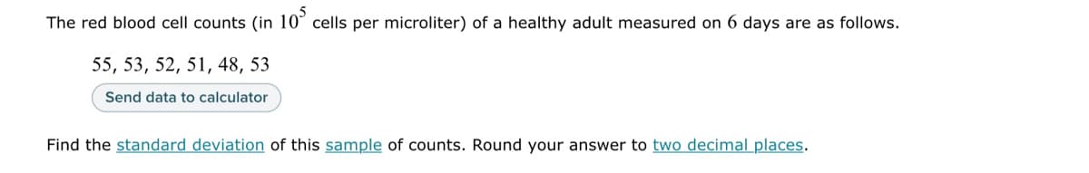 The red blood cell counts (in 105 cells per microliter) of a healthy adult measured on 6 days are as follows.
55, 53, 52, 51, 48, 53
Send data to calculator
Find the standard deviation of this sample of counts. Round your answer to two decimal places.