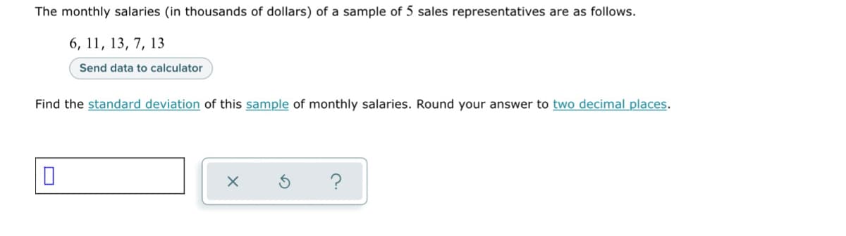 The monthly salaries (in thousands of dollars) of a sample of 5 sales representatives are as follows.
6, 11, 13, 7, 13
Send data to calculator
Find the standard deviation of this sample of monthly salaries. Round your answer to two decimal places.
0
X
