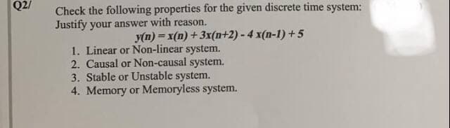 Q2/
Check the following properties for the given discrete time system:
Justify your answer with reason.
y(n) = x(n) +3x(n+2) - 4 x(n-1) + 5
1. Linear or Non-linear system.
2. Causal or Non-causal system.
3. Stable or Unstable system.
4. Memory or Memoryless system.
