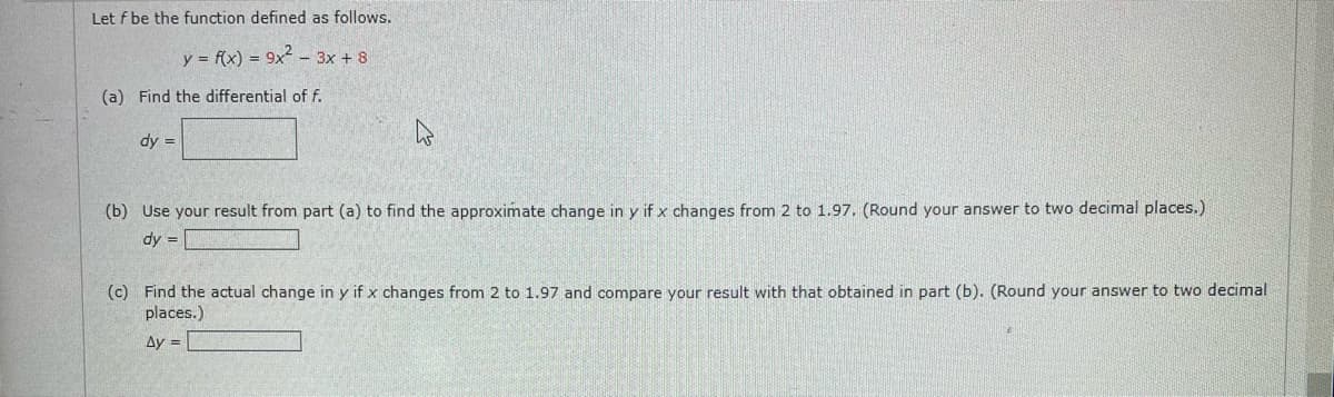 Let f be the function defined as follows.
y = f(x) = 9x² - 3x + 8
(a) Find the differential of f.
dy =
W
(b) Use your result from part (a) to find the approximate change in y if x changes from 2 to 1.97. (Round your answer to two decimal places.)
dy =
(c) Find the actual change in y if x changes from 2 to 1.97 and compare your result with that obtained in part (b). (Round your answer to two decimal
places.)
Ay =