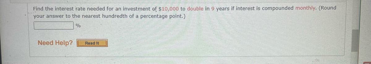 Find the interest rate needed for an investment of $10,000 to double in 9 years if interest is compounded monthly. (Round
your answer to the nearest hundredth of a percentage point.)
%
Need Help?
Read It
475
