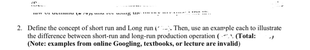 2. Define the concept of short run and Long run (´...). Then, use an example each to illustrate
the difference between short-run and long-run production operation ( “.^. (Total:
(Note: examples from online Googling, textbooks, or lecture are invalid)
