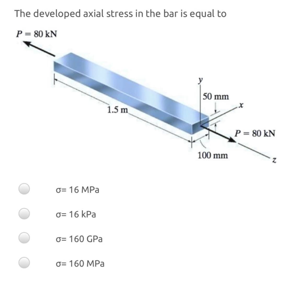 The developed axial stress in the bar is equal to
P = 80 kN
50 mm
1.5 m
P = 80 kN
100 mm
0= 16 MPa
0= 16 kPa
O= 160 GPa
O= 160 MPa
