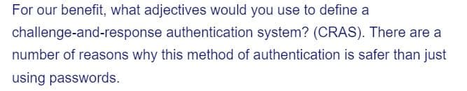 challenge-and-response
For our benefit, what adjectives would you use to define a
authentication system? (CRAS). There are a
number of reasons why this method of authentication is safer than just
using passwords.