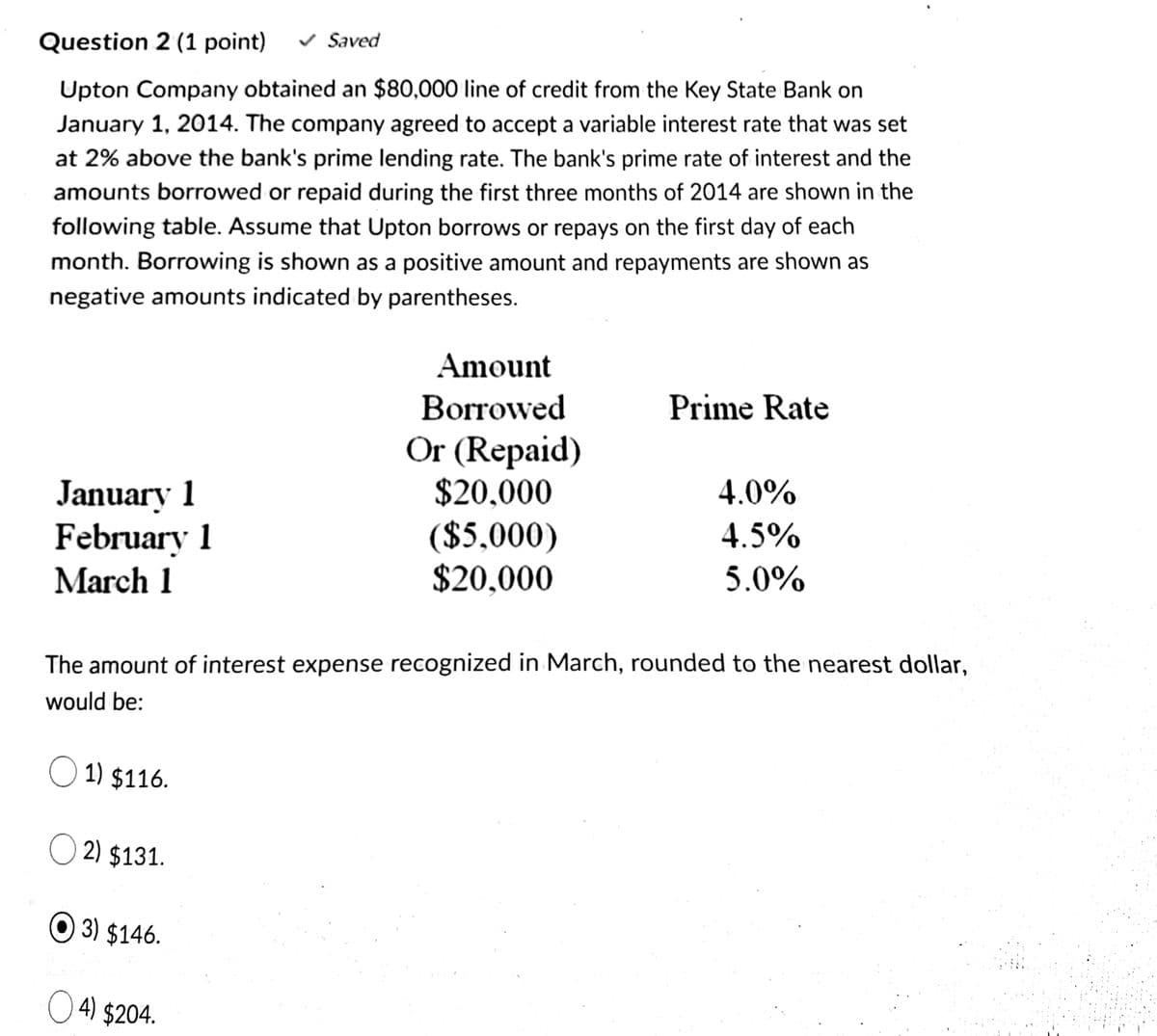 Question 2 (1 point)
v Saved
Upton Company obtained an $80,000 line of credit from the Key State Bank on
January 1, 2014. The company agreed to accept a variable interest rate that was set
at 2% above the bank's prime lending rate. The bank's prime rate of interest and the
amounts borrowed or repaid during the first three months of 2014 are shown in the
following table. Assume that Upton borrows or repays on the first day of each
month. Borrowing is shown as a positive amount and repayments are shown as
negative amounts indicated by parentheses.
Amount
Borrowed
Prime Rate
Or (Repaid)
January 1
February 1
$20,000
4.0%
($5,000)
$20,000
4.5%
March 1
5.0%
The amount of interest expense recognized in March, rounded to the nearest dollar,
would be:
O 1) $116.
O 2) $131.
O 3) $146.
O 4) $204.
