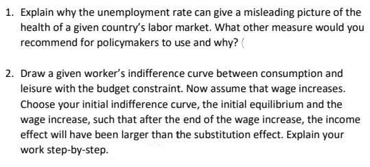 1. Explain why the unemployment rate can give a misleading picture of the
health of a given country's labor market. What other measure would you
recommend for policymakers to use and why? (
2. Draw a given worker's indifference curve between consumption and
leisure with the budget constraint. Now assume that wage increases.
Choose your initial indifference curve, the initial equilibrium and the
wage increase, such that after the end of the wage increase, the income
effect will have been larger than the substitution effect. Explain your
work step-by-step.
