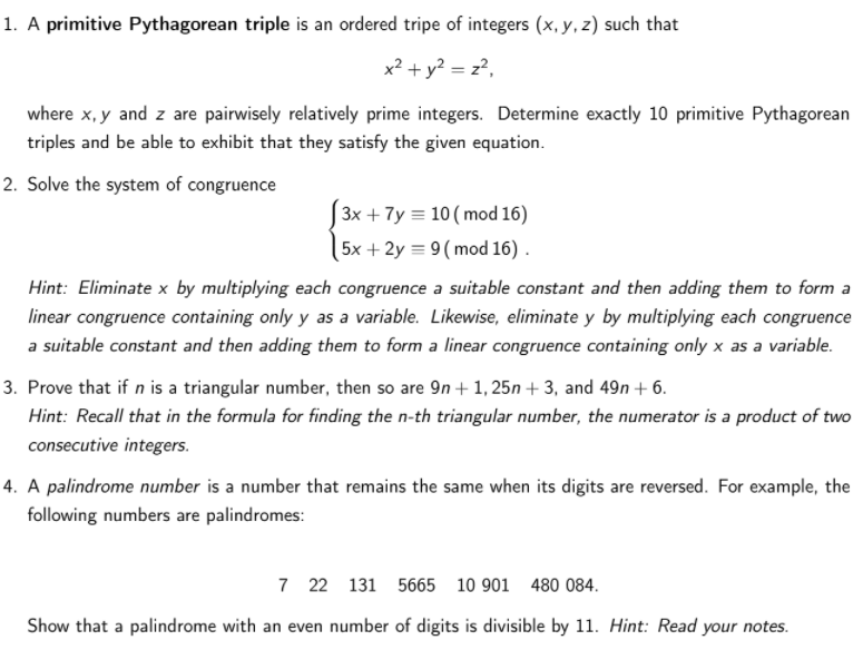 1. A primitive Pythagorean triple is an ordered tripe of integers (x, y, z) such that
x² + y? = z?,
where x, y and z are pairwisely relatively prime integers. Determine exactly 10 primitive Pythagorean
triples and be able to exhibit that they satisfy the given equation.
2. Solve the system of congruence
3x + 7y = 10 ( mod 16)
5x + 2y = 9( mod 16) .
Hint: Eliminate x by multiplying each congruence a suitable constant and then adding them to form a
linear congruence containing only y as a variable. Likewise, eliminate y by multiplying each congruence
a suitable constant and then adding them to form a linear congruence containing only x as a variable.
3. Prove that if n is a triangular number, then so are 9n + 1, 25n + 3, and 49n + 6.
Hint: Recall that in the formula for finding the n-th triangular number, the numerator is a product of two
consecutive integers.
4. A palindrome number is a number that remains the same when its digits are reversed. For example, the
following numbers are palindromes:
7 22 131
5665 10 901
480 084.
Show that a palindrome with an even number of digits is divisible by 11. Hint: Read your notes.

