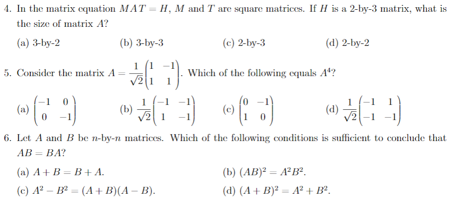4. In the matrix equation MAT = H, M and T are square matrices. If H is a 2-by-3 matrix, what is
the size of matrix A?
(a) 3-by-2
(b) 3-by-3
(c) 2-by-3
(d) 2-by-2
1 (1
Which of the following equals A4?
1
5. Consider the matrix A
V2
-1
(a)
-1)
-1)
1
(Ь)
V2 1
(c)
1
(d)
2-1 -1
-1
-1
6. Let A and B be n-by-n matrices. Which of the following conditions is sufficient to conclude that
АВ — ВА?
(a) A+ B = B+A.
(b) (АB)? — АР В?.
(с) А? — В? — (А + B)(А — В).
(d) (A+ B)² = A² + B².
|3D
