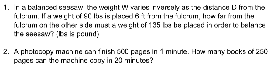 1. In a balanced seesaw, the weight W varies inversely as the distance D from the
fulcrum. If a weight of 90 lbs is placed 6 ft from the fulcrum, how far from the
fulcrum on the other side must a weight of 135 Ibs be placed in order to balance
the seesaw? (Ibs is pound)
2. A photocopy machine can finish 500 pages in 1 minute. How many books of 250
pages can the machine copy in 20 minutes?
