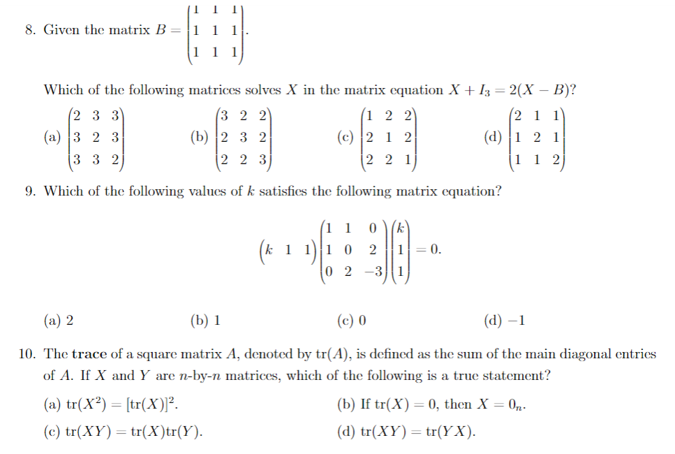 8. Given the matrix B =
1 1
1
1 1
1
Which of the following matrices solves X in the matrix cquation X + I3 = 2(X – B)?
2 3 3
3 2 2
1 2 2
(2 1 1
(а) |3 2 3
(b) 2 3 2
(c) 2 1 2
(d) |1 2 1
3 3 2
2 2 3
2 2 1
1 1 2
9. Which of the following values of k satisfics the following matrix equation?
( 1
(k)
(k 1 1)1 0
0 2 -3
1
= 0.
1
(a) 2
(b) 1
(c) 0
(d) –1
10. The trace of a square matrix A, denoted by tr(A), is defined as the sum of the main diagonal entrics
of A. If X and Y are n-by-n matrices, which of the following is a true statement?
(a) tr(X²) = [tr(X)]².
(b) If tr(X) = 0, then X = 0,.
(c) tr(XY) = tr(X)tr(Y).
(d) tr(XY) = tr(YX).
