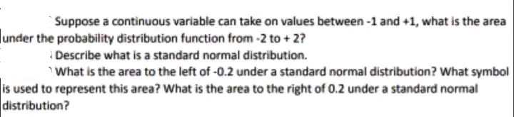 Suppose a continuous variable can take on values between-1 and +1, what is the area
under the probability distribution function from -2 to + 2?
Describe what is a standard normal distribution.
What is the area to the left of -0.2 under a standard normal distribution? What symbol
is used to represent this area? What is the area to the right of 0.2 under a standard normal
distribution?