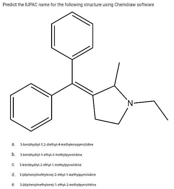 Predict the IUPAC name for the following structure using Chemdraw software
a. 3-benzhydryl-1,2-diethyl-4-methylenepyrrolidine
b. 3-benzhydryl-1-ethyl-2-methylpyrrolidine
C. 3-benzhydryl-2-ethyl-1-methylpyrrolidine
d. 3-(diphenylmethylene)-2-ethyl-1-methylpyrrolidine
e. 3-(diphenylmethylene)-1-ethyl-2-methylpyrrolidine
N-