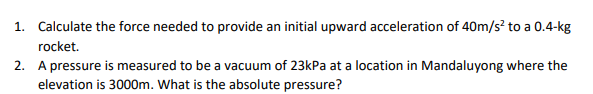 1. Calculate the force needed to provide an initial upward acceleration of 40m/s² to a 0.4-kg
rocket.
2. A pressure is measured to be a vacuum of 23kPa at a location in Mandaluyong where the
elevation is 3000m. What is the absolute pressure?
