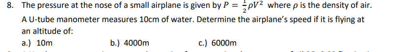 8. The pressure at the nose of a small airplane is given by P = pV² where p is the density of air.
A U-tube manometer measures 10cm of water. Determine the airplane's speed if it is flying at
an altitude of:
a.) 10m
b.) 4000m
c.) 6000m
