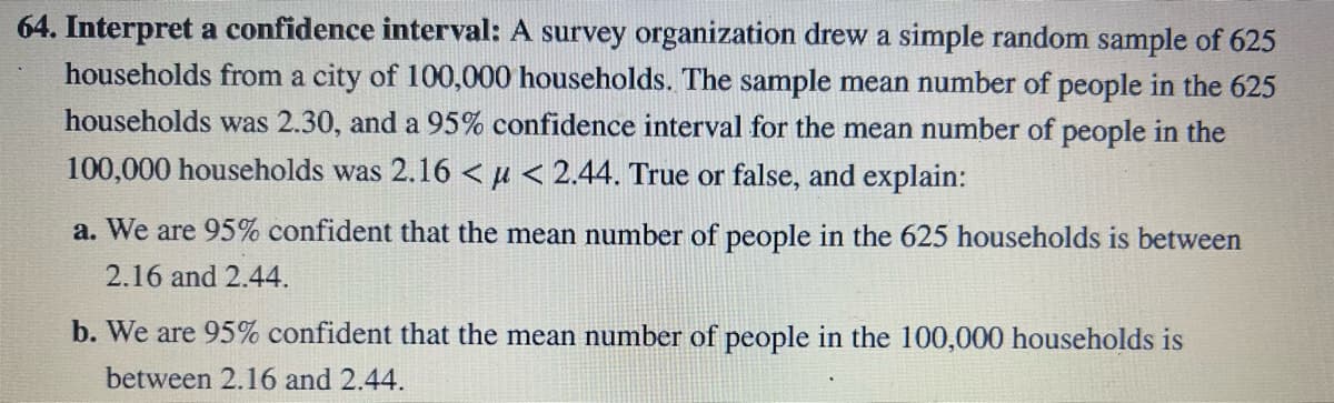64. Interpret a confidence interval: A survey organization drew a simple random sample of 625
households from a city of 100,000 households. The sample mean number of people in the 625
households was 2.30, and a 95% confidence interval for the mean number of people in the
100,000 households was 2.16 << 2.44. True or false, and explain:
a. We are 95% confident that the mean number of people in the 625 households is between
2.16 and 2.44.
b. We are 95% confident that the mean number of people in the 100,000 households is
between 2.16 and 2.44.