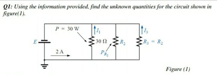Ql: Using the information provided, find the unknown quantities for the circuit shown in
figure(1).
P = 30 W
14
30 N
R2
R3 = R2
E
2 A
PR2
Figure (1)

