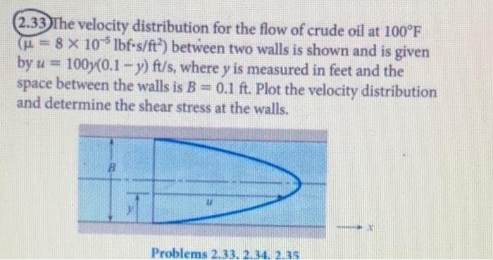 (2.33 The velocity distribution for the flow of crude oil at 100°F
(F-8X 10 1Ibf-s/ft) between two walls is shown and is given
by u = 100y(0.1-y) ft/s, where y is measured in feet and the
space between the walls is B 0.1 ft. Plot the velocity distribution
and determine the shear stress at the walls.
%3D
%3D
Problems 2.33. 2.34. 2.35
