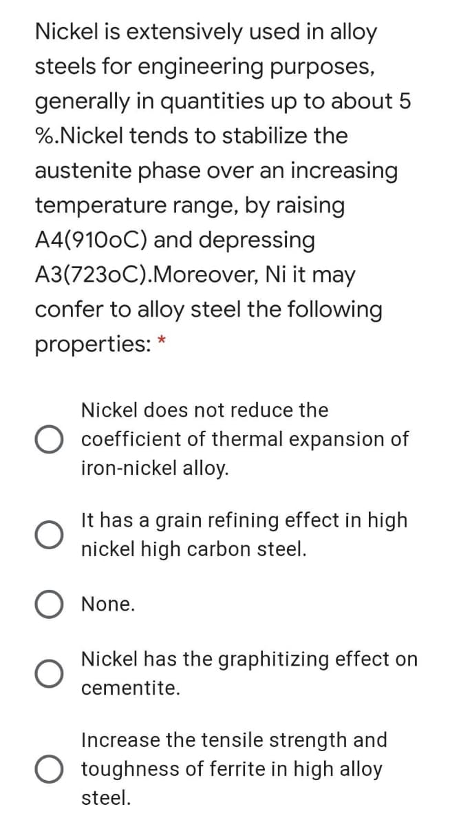 Nickel is extensively used in alloy
steels for engineering purposes,
generally in quantities up to about 5
%.Nickel tends to stabilize the
austenite phase over an increasing
temperature range, by raising
A4(9100C) and depressing
A3(7230C).Moreover, Ni it may
confer to alloy steel the following
properties:
*
Nickel does not reduce the
coefficient of thermal expansion of
iron-nickel alloy.
It has a grain refining effect in high
nickel high carbon steel.
O None.
Nickel has the graphitizing effect on
cementite.
Increase the tensile strength and
O toughness of ferrite in high alloy
steel.
