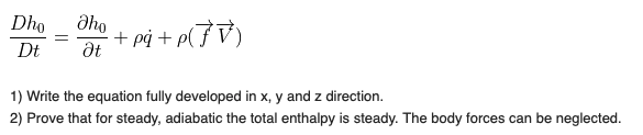 Dho
Əho
+ på + p(}V)
at
Dt
1) Write the equation fully developed in x, y and z direction.
2) Prove that for steady, adiabatic the total enthalpy is steady. The body forces can be neglected.
