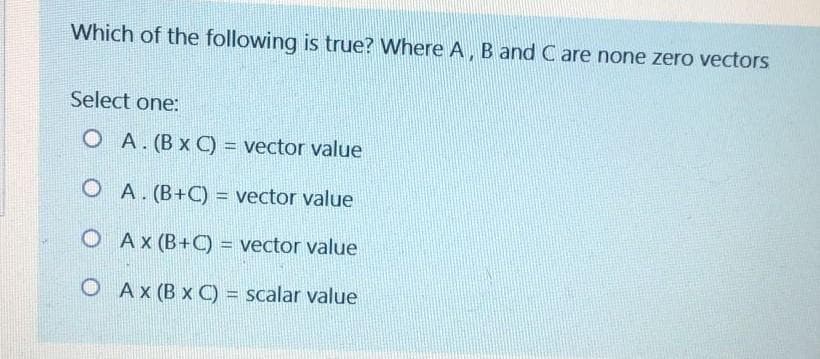 Which of the following is true? Where A, B and C are none zero vectors
Select one:
O A. (B x C) = vector value
O A. (B+C) = vector value
O Ax (B+C) = vector value
O Ax (B x C) = scalar value
