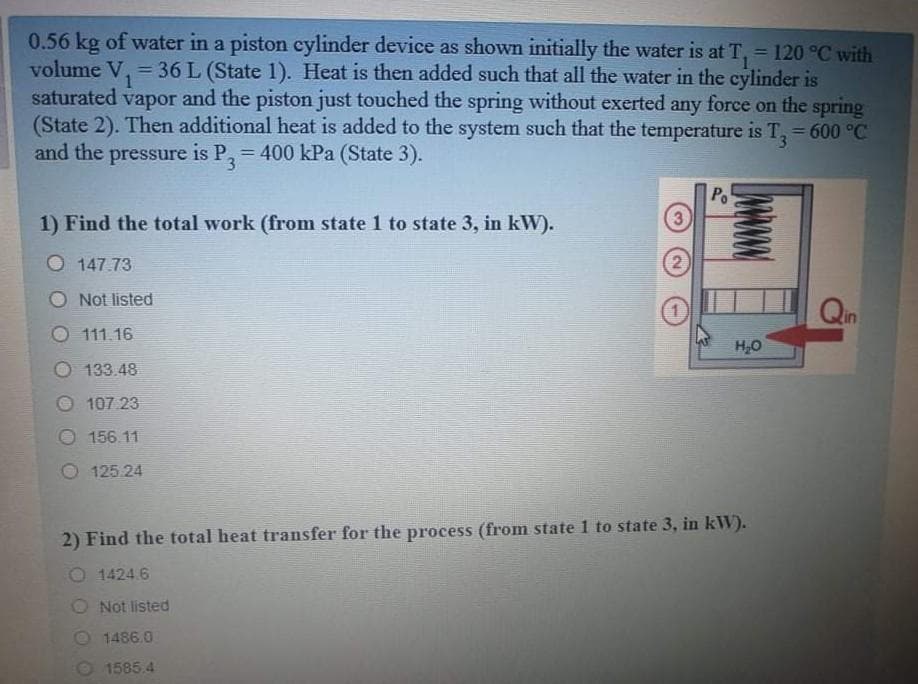 0.56 kg of water in a piston cylinder device as shown initially the water is at T, = 120 °C with
volume V, = 36 L (State 1). Heat is then added such that all the water in the cylinder is
saturated vapor and the piston just touched the spring without exerted any force on the spring
(State 2). Then additional heat is added to the system such that the temperature is T, 600 °C
and the pressure is P,= 400 kPa (State 3).
3
Po
3
1) Find the total work (from state 1 to state 3, in kW).
O 147.73
2)
O Not listed
Qin
111.16
133.48
107 23
156.11
125.24
2) Find the total heat transfer for the process (from state 1 to state 3, in kW).
1424.6
O Not listed
O 1486.0
O 1585.4
