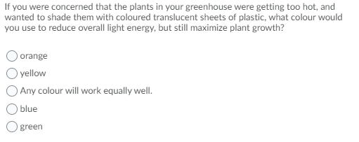 If you were concerned that the plants in your greenhouse were getting too hot, and
wanted to shade them with coloured translucent sheets of plastic, what colour would
you use to reduce overall light energy, but still maximize plant growth?
orange
yellow
Any colour will work equally well.
blue
green
