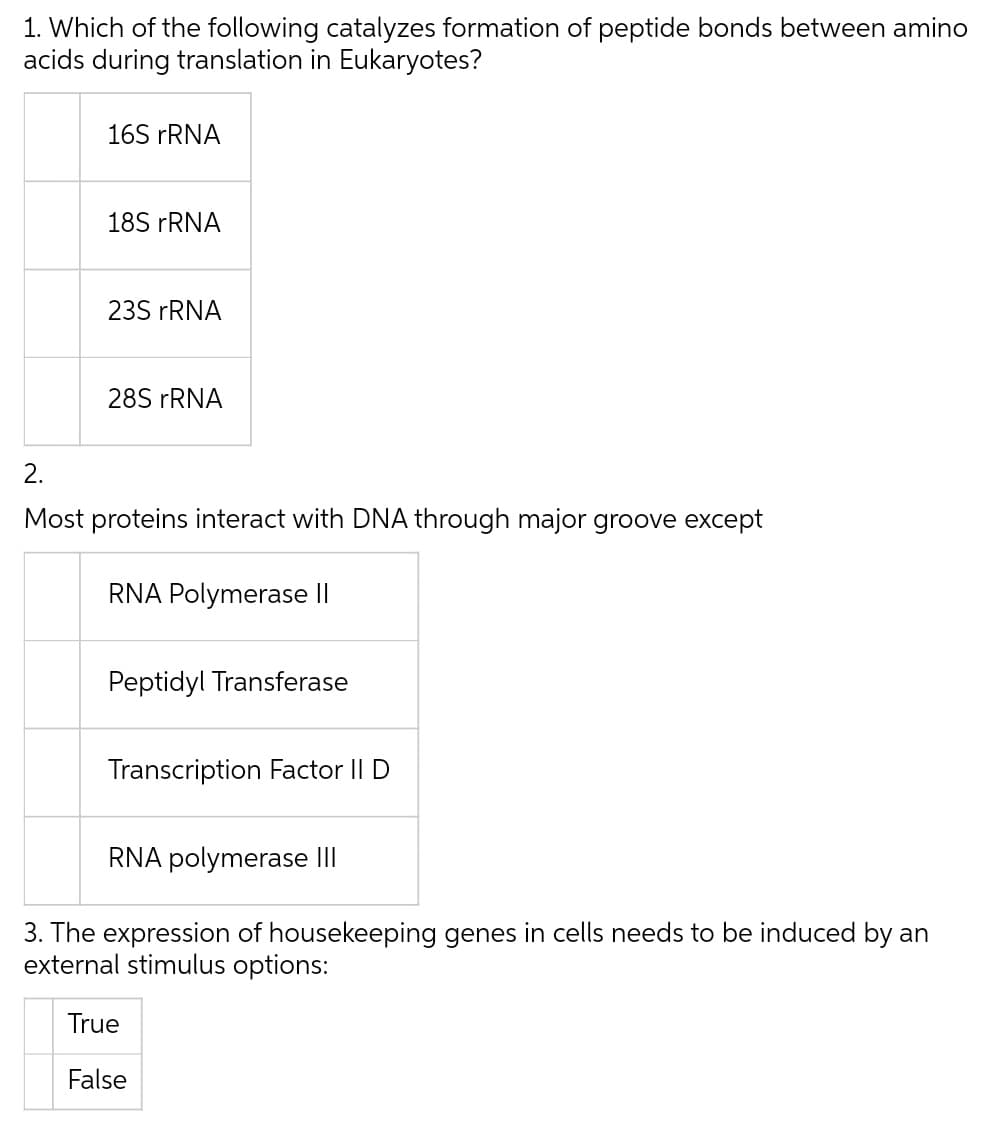 1. Which of the following catalyzes formation of peptide bonds between amino
acids during translation in Eukaryotes?
16S FRNA
18S FRNA
235 FRNA
28S FRNA
2.
Most proteins interact with DNA through major groove except
RNA Polymerase II
Peptidyl Transferase
Transcription Factor II D
RNA polymerase II
3. The expression of housekeeping genes in cells needs to be induced by an
external stimulus options:
True
False
