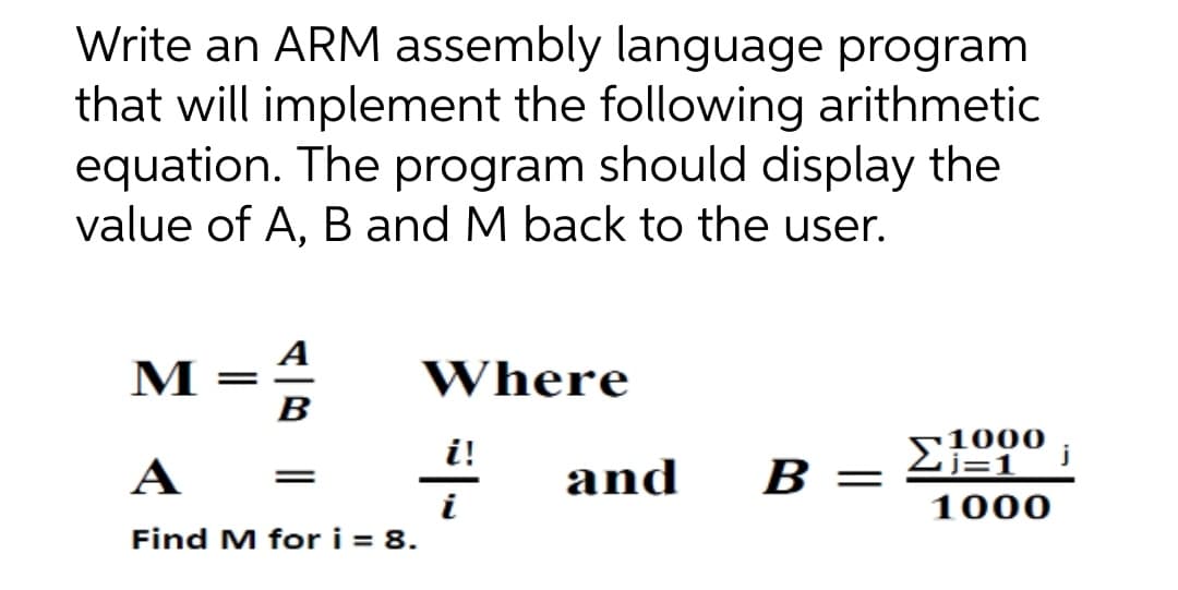 м-
Write an ARM assembly language program
that will implement the following arithmetic
equation. The program should display the
value of A, B and M back to the user.
A
M
Where
B
i!
A
and
B
1000
Find M for i = 8.
