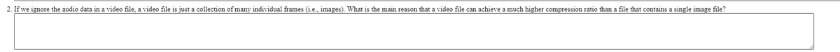 2. If we ignore the audio data in a video file, a video file is just a collection of many individual frames (i.e., images). What is the main reason that a video file can achieve a much higher compression ratio than a file that contains a single image file?
