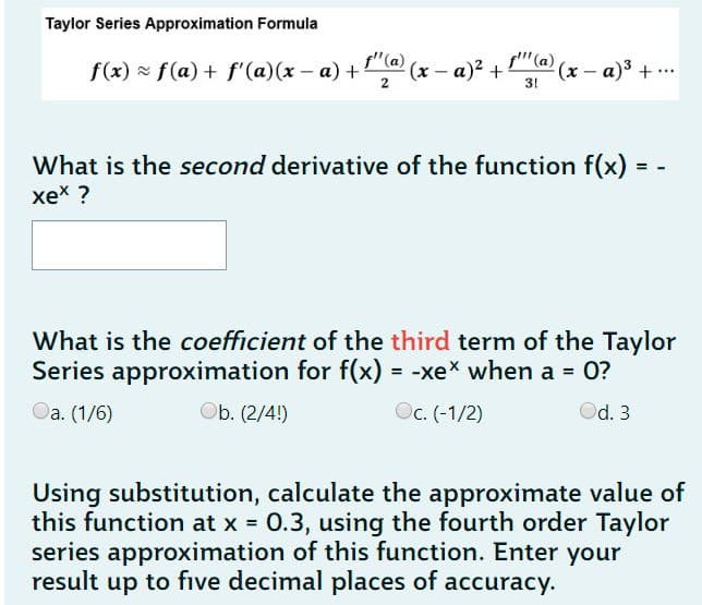 Taylor Series Approximation Formula
f(x) = f(a) + f'(a)(x − a) + ¹¹(ª) (x − a)² + ²
(x-a)³ + ...
-
2
3!
-
What is the second derivative of the function f(x)
xex ?
What is the coefficient of the third term of the Taylor
Series approximation for f(x) = -xex when a = 0?
Oa. (1/6)
Ob. (2/4!)
Oc. (-1/2)
Od. 3
Using substitution, calculate the approximate value of
this function at x = 0.3, using the fourth order Taylor
series approximation of this function. Enter your
result up to five decimal places of accuracy.