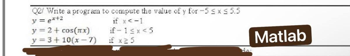 Q2/ Write a program to compute the value of y for -5 ≤x≤ 5.5
y = ex+2
if x < -1
y = 2 + cos(x)
if-1<x<5
y = 3+10(x-7)
if x 25
Matlab