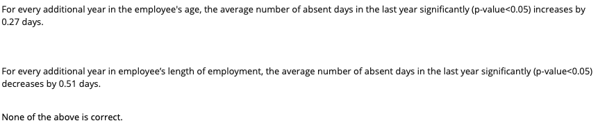 For every additional year in the employee's age, the average number of absent days in the last year significantly (p-value<0.05) increases by
0.27 days.
For every additional year in employee's length of employment, the average number of absent days in the last year significantly (p-value<0.05)
decreases by 0.51 days.
None of the above is correct.
