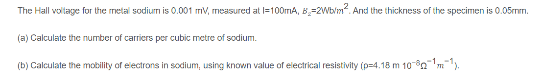 The Hall voltage for the metal sodium is 0.001 mV, measured at l=100mA, B,=2Wb/m². And the thickness of the specimen is 0.05mm.
(a) Calculate the number of carriers per cubic metre of sodium.
(b) Calculate the mobility of electrons in sodium, using known value of electrical resistivity (p=4.18 m 10-8'm¯').
