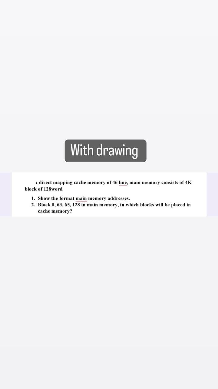 With drawing
\ direct mapping cache memory of 46 line, main memory consists of 4K
block of 128word
1. Show the format main memory addresses.
2. Block 0, 63, 65, 128 in main memory, in which blocks will be placed in
cache memory?