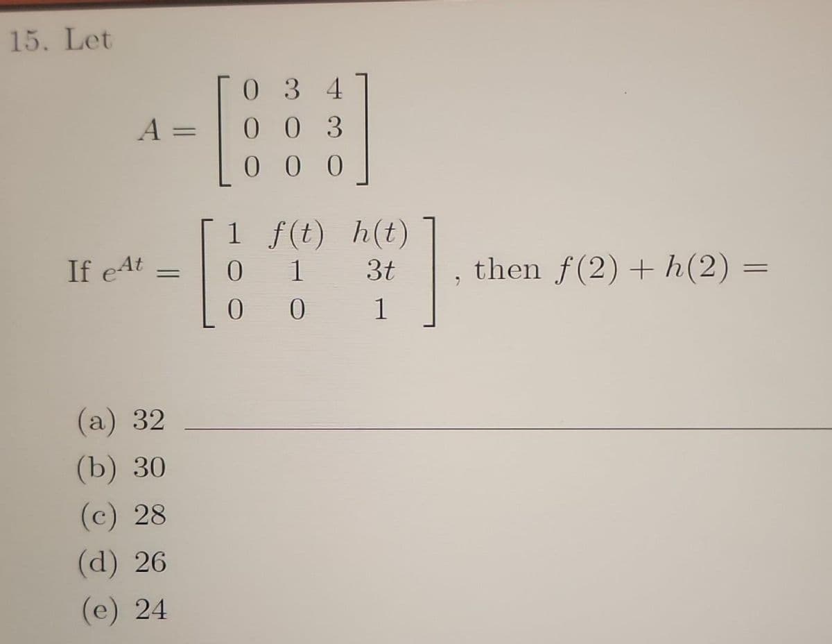 15. Let
A
If eAt
=
(a) 32
(b) 30
(c) 28
(d) 26
(e) 24
034
003
000
1
0
=
f(t)
1
0 0
h(t)
3t
1
9
then f(2) + h(2) =
=