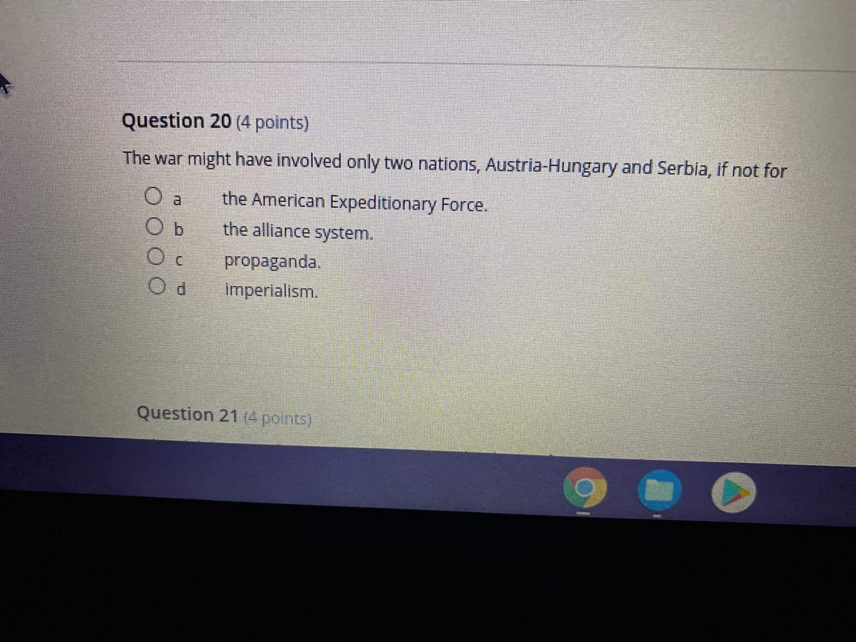 Question 20 (4 points)
The war might have involved only two nations, Austria-Hungary and Serbia, if not for
O a
the American Expeditionary Force.
O b
the alliance system.
propaganda.
imperialism.
Question 21 (4 points)
