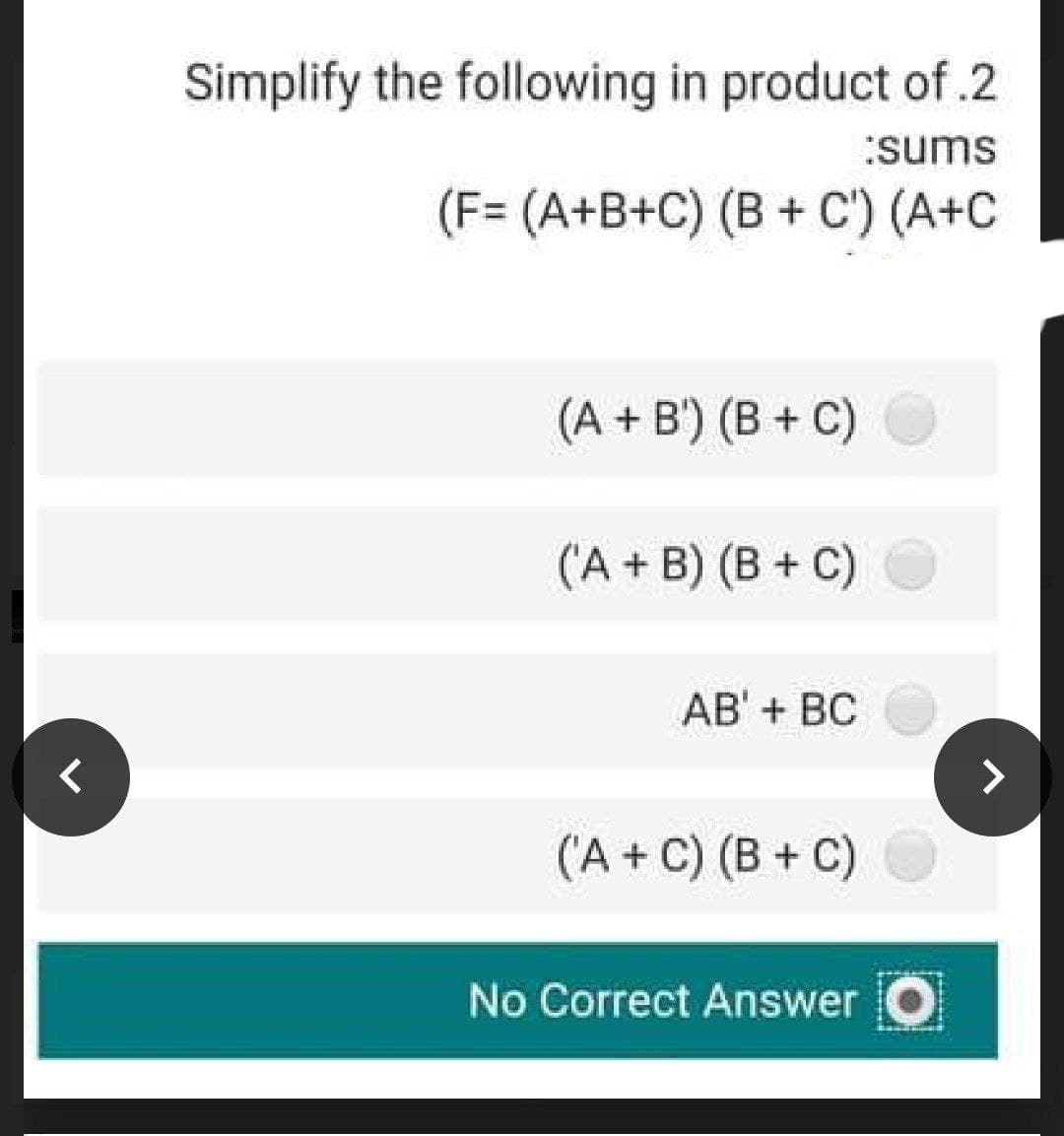 Simplify the following in product of .2
:sums
(F= (A+B+C) (B + C') (A+C
(A + B') (B + C)
('A + B) (B + C)
AB' + BC
('A + C) (B + C)
No Correct Answer O
