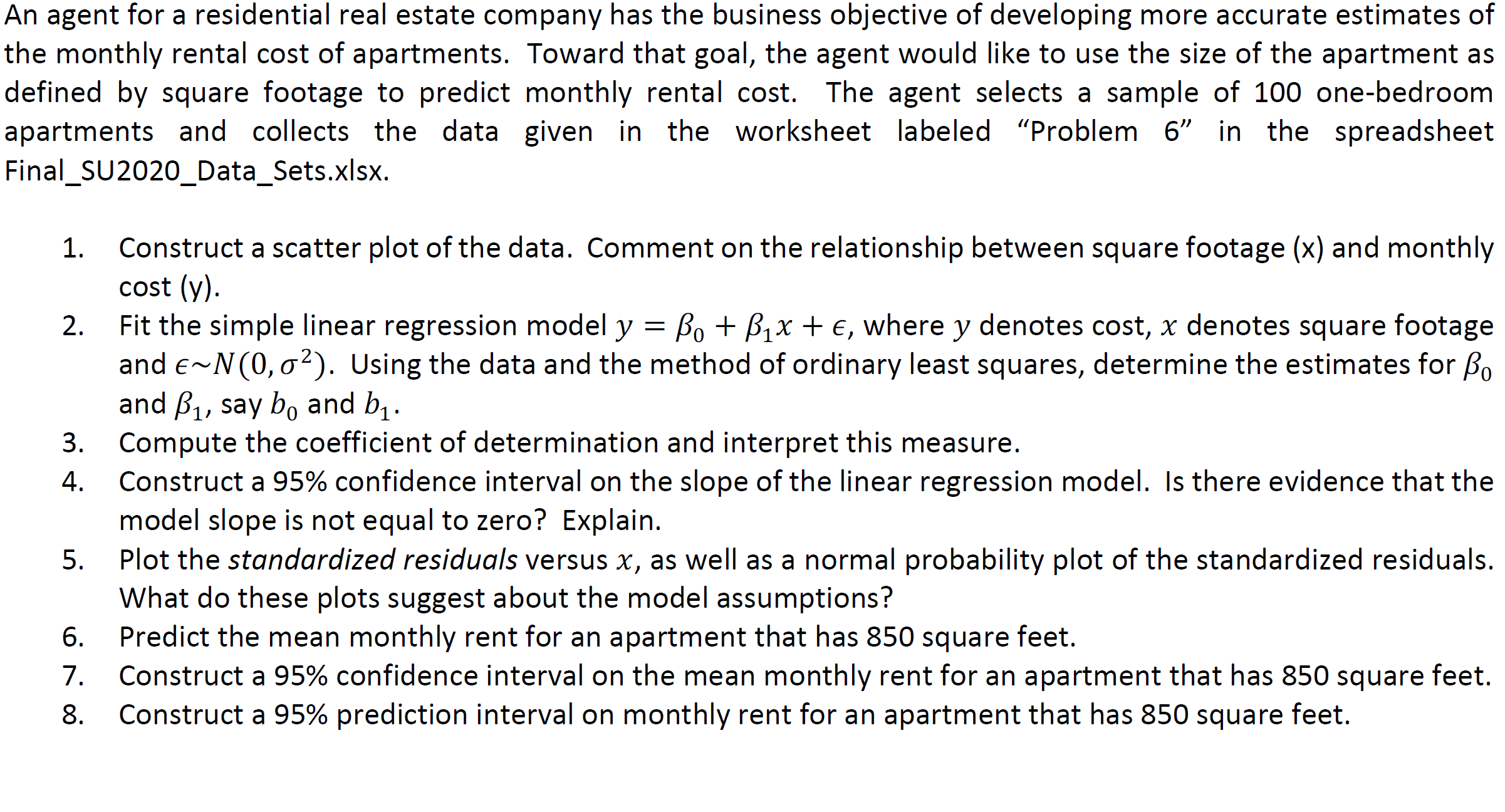 An agent for a residential real estate company has the business objective of developing more accurate estimates of
the monthly rental cost of apartments. Toward that goal, the agent would like to use the size of the apartment as
defined by square footage to predict monthly rental cost. The agent selects a sample of 100 one-bedroom
apartments and collects the data given in the worksheet labeled "Problem 6" in the spreadsheet
Final_SU2020_Data_Sets.xlsx.
Construct a scatter plot of the data. Comment on the relationship between square footage (x) and monthly
cost (y).
Fit the simple linear regression model y = Bo + B1x + €, where y denotes cost, x denotes square footage
and e~N(0, 02). Using the data and the method of ordinary least squares, determine the estimates for Bo
and B1, say bo and b .
Compute the coefficient of determination and interpret this measure.
Construct a 95% confidence interval on the slope of the linear regression model. Is there evidence that the
model slope is not equal to zero? Explain.
Plot the standardized residuals versus x, as well as a normal probability plot of the standardized residuals.
What do these plots suggest about the model assumptions?
Predict the mean monthly rent for an apartment that has 850 square feet.
7.
1.
2.
3.
4.
6.
Construct a 95% confidence interval on the mean monthly rent for an apartment that has 850 square feet.
8.
Construct a 95% prediction interval on monthly rent for an apartment that has 850 square feet.
5.
