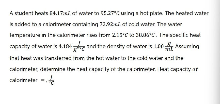 A student heats 84.17mL of water to 95.27°C using a hot plate. The heated water
is added to a calorimeter containing 73.92mL of cold water. The water
temperature in the calorimeter rises from 2.15°C to 38.86°C. The specific heat
capacity of water is 4.184
g*°C
g g
and the density of water is 1.00: Assuming
mL
that heat was transferred from the hot water to the cold water and the
calorimeter, determine the heat capacity of the calorimeter. Heat capacity of
J
calorimeter = = PC